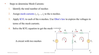 • Steps to determine Mesh Currents:
1. Identify the total number of meshes
2. Assign mesh currents i1, i2, .., in to the n meshes.
3. Apply KVL to each of the n meshes. Use Ohm’s law to express the voltages in
terms of the mesh currents.
4. Solve the KVL equation to get the mesh currents.
Debretabor University
Methods of Analysis 27
A circuit with two meshes
 