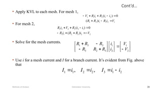 Cont’d…
• Apply KVL to each mesh. For mesh 1,
• For mesh 2,
• Solve for the mesh currents.
• Use i for a mesh current and I for a branch current. It’s evident from Fig. above
that
Debretabor University
Methods of Analysis 28
1
2
3
1
3
1
2
1
3
1
1
1
)
(
0
)
(
V
i
R
i
R
R
i
i
R
i
R
V








2
2
3
2
1
3
1
2
3
2
2
2
)
(
0
)
(
V
i
R
R
i
R
i
i
R
V
i
R

































2
1
2
1
3
2
3
3
3
1
V
V
i
i
R
R
R
R
R
R
2
1
3
2
2
1
1 ,
, i
i
I
i
I
i
I 



 