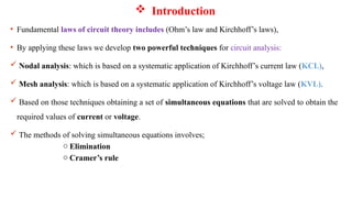  Introduction
• Fundamental laws of circuit theory includes (Ohm’s law and Kirchhoff’s laws),
• By applying these laws we develop two powerful techniques for circuit analysis:
 Nodal analysis: which is based on a systematic application of Kirchhoff’s current law (KCL),
 Mesh analysis: which is based on a systematic application of Kirchhoff’s voltage law (KVL).
 Based on those techniques obtaining a set of simultaneous equations that are solved to obtain the
required values of current or voltage.
 The methods of solving simultaneous equations involves;
o Elimination
o Cramer’s rule
 