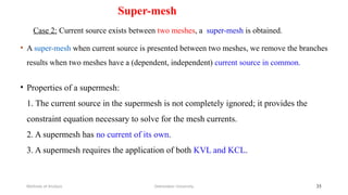 Super-mesh
Case 2: Current source exists between two meshes, a super-mesh is obtained.
• A super-mesh when current source is presented between two meshes, we remove the branches
results when two meshes have a (dependent, independent) current source in common.
Debretabor University
Methods of Analysis 35
• Properties of a supermesh:
1. The current source in the supermesh is not completely ignored; it provides the
constraint equation necessary to solve for the mesh currents.
2. A supermesh has no current of its own.
3. A supermesh requires the application of both KVL and KCL.
 