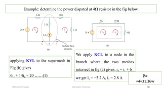 Debretabor University
Methods of Analysis 36
Example: determine the power dispated at 4Ω resistor in the fig below.
applying KVL to the supermesh in
Fig (b) gives
6i1 + 14i2 = 20 ……(1)
We apply KCL to a node in the
branch where the two meshes
intersect in fig (a) gives. i2 = i1 + 6
we get i1 = −3.2 A, i2 = 2.8 A P=
=4=31.36w
 