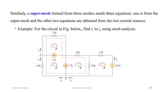 • Example: For the circuit in Fig. below,, find i1 to i4 using mesh analysis.
Debretabor University
Methods of Analysis 37
Similarly, a super-mesh formed from three meshes needs three equations: one is from the
super-mesh and the other two equations are obtained from the two current sources.
 