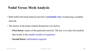 Nodal Versus Mesh Analysis
• Both nodal and mesh analyses provide a systematic way of analyzing a complex
network.
• The choice of the better method dictated by two factors.
• First factor: nature of the particular network. The key is to select the method
that results in the smaller number of equations.
• Second factor: information required.
Debretabor University
Methods of Analysis 39
 