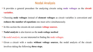 • It provides a general procedure for analyzing circuits using node voltages as the circuit
variables.
• Choosing node voltages instead of element voltages as circuit variables is convenient and
reduces the number of equations one must solve simultaneously.
• In this section the circuits do not contain voltage sources.
• Nodal analysis is also known as the node-voltage method.
• In nodal analysis, we are interested in finding the node voltages.
• Given a circuit with n nodes without voltage sources, the nodal analysis of the circuit
involves taking the following three steps.
Nodal Analysis
 