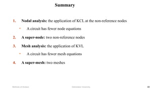 Summary
1. Nodal analysis: the application of KCL at the non-reference nodes
• A circuit has fewer node equations
2. A super-node: two non-reference nodes
3. Mesh analysis: the application of KVL
• A circuit has fewer mesh equations
4. A super-mesh: two meshes
Debretabor University
Methods of Analysis 40
 
