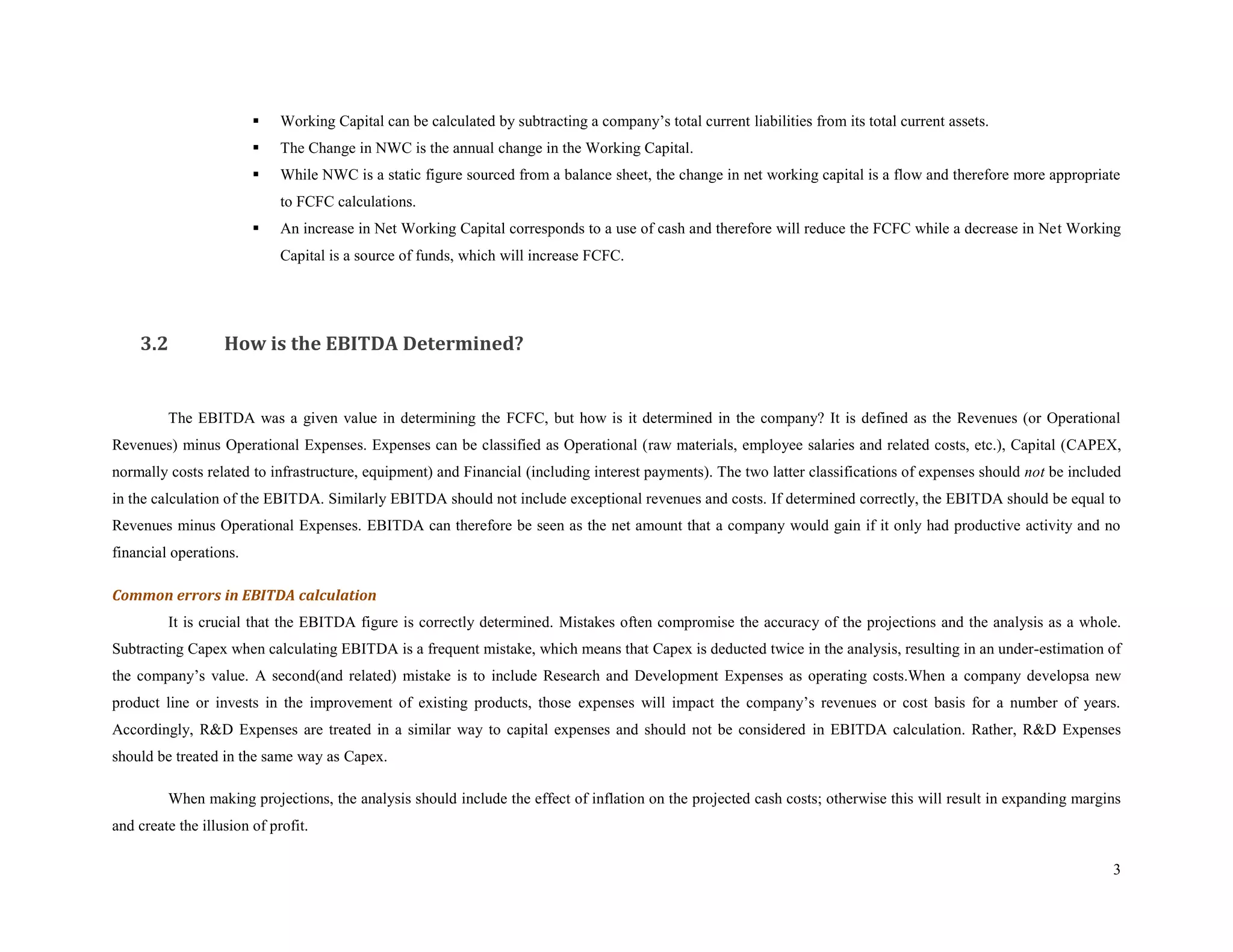     Working Capital can be calculated by subtracting a company’s total current liabilities from its total current assets.
                            The Change in NWC is the annual change in the Working Capital.
                            While NWC is a static figure sourced from a balance sheet, the change in net working capital is a flow and therefore more appropriate
                             to FCFC calculations.
                            An increase in Net Working Capital corresponds to a use of cash and therefore will reduce the FCFC while a decrease in Net Working
                             Capital is a source of funds, which will increase FCFC.




    3.2            How is the EBITDA Determined?


         The EBITDA was a given value in determining the FCFC, but how is it determined in the company? It is defined as the Revenues (or Operational
Revenues) minus Operational Expenses. Expenses can be classified as Operational (raw materials, employee salaries and related costs, etc.), Capital (CAPEX,
normally costs related to infrastructure, equipment) and Financial (including interest payments). The two latter classifications of expenses should not be included
in the calculation of the EBITDA. Similarly EBITDA should not include exceptional revenues and costs. If determined correctly, the EBITDA should be equal to
Revenues minus Operational Expenses. EBITDA can therefore be seen as the net amount that a company would gain if it only had productive activity and no
financial operations.

Common errors in EBITDA calculation
         It is crucial that the EBITDA figure is correctly determined. Mistakes often compromise the accuracy of the projections and the analysis as a whole.
Subtracting Capex when calculating EBITDA is a frequent mistake, which means that Capex is deducted twice in the analysis, resulting in an under-estimation of
the company’s value. A second(and related) mistake is to include Research and Development Expenses as operating costs.When a company developsa new
product line or invests in the improvement of existing products, those expenses will impact the company’s revenues or cost basis for a number of years.
Accordingly, R&D Expenses are treated in a similar way to capital expenses and should not be considered in EBITDA calculation. Rather, R&D Expenses
should be treated in the same way as Capex.

         When making projections, the analysis should include the effect of inflation on the projected cash costs; otherwise this will result in expanding margins
and create the illusion of profit.

                                                                                                                                                                 3
 
