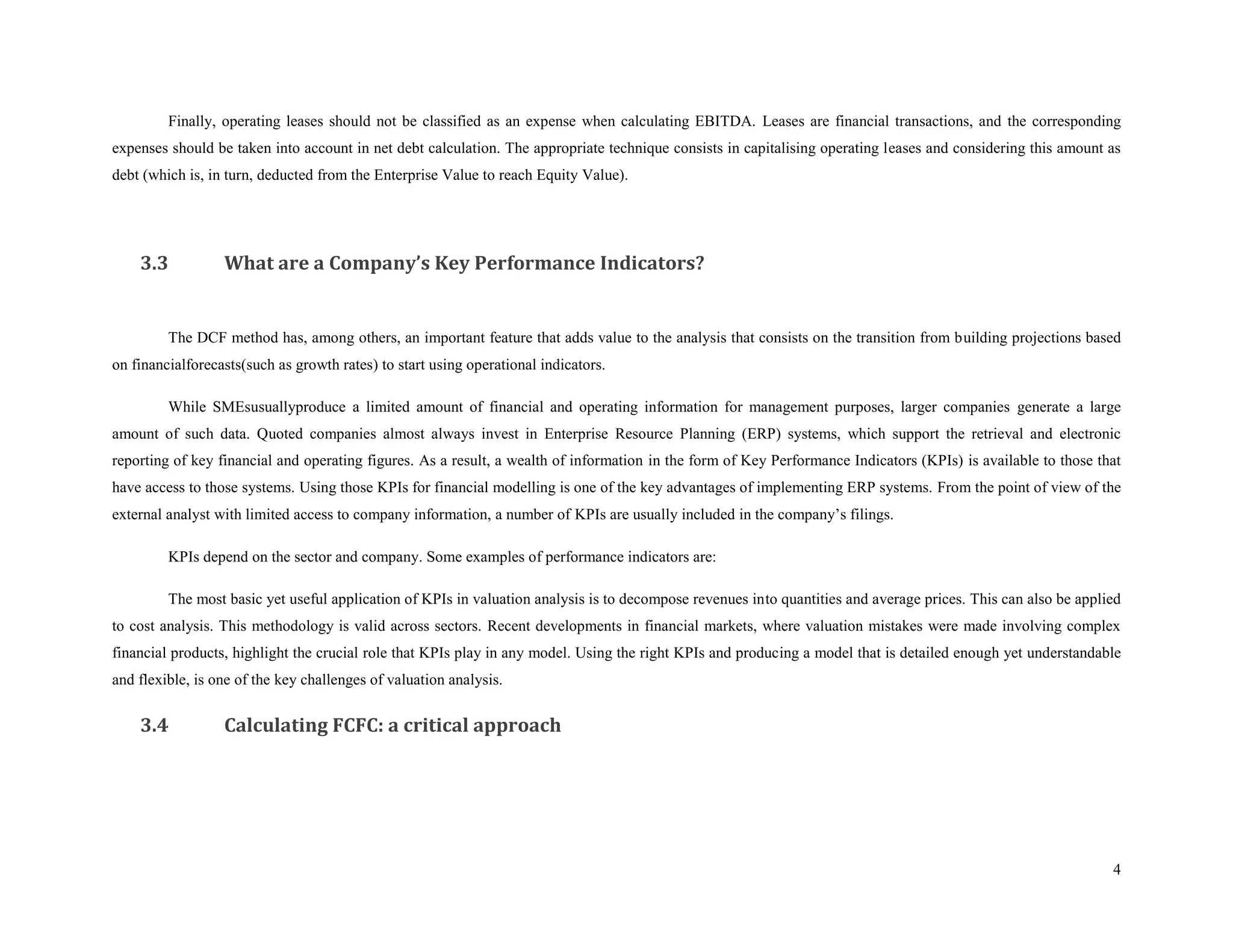 Finally, operating leases should not be classified as an expense when calculating EBITDA. Leases are financial transactions, and the corresponding
expenses should be taken into account in net debt calculation. The appropriate technique consists in capitalising operating leases and considering this amount as
debt (which is, in turn, deducted from the Enterprise Value to reach Equity Value).




    3.3           What are a Company’s Key Performance Indicators?


         The DCF method has, among others, an important feature that adds value to the analysis that consists on the transition from building projections based
on financialforecasts(such as growth rates) to start using operational indicators.

         While SMEsusuallyproduce a limited amount of financial and operating information for management purposes, larger companies generate a large
amount of such data. Quoted companies almost always invest in Enterprise Resource Planning (ERP) systems, which support the retrieval and electronic
reporting of key financial and operating figures. As a result, a wealth of information in the form of Key Performance Indicators (KPIs) is available to those that
have access to those systems. Using those KPIs for financial modelling is one of the key advantages of implementing ERP systems. From the point of view of the
external analyst with limited access to company information, a number of KPIs are usually included in the company’s filings.

         KPIs depend on the sector and company. Some examples of performance indicators are:

         The most basic yet useful application of KPIs in valuation analysis is to decompose revenues into quantities and average prices. This can also be applied
to cost analysis. This methodology is valid across sectors. Recent developments in financial markets, where valuation mistakes were made involving complex
financial products, highlight the crucial role that KPIs play in any model. Using the right KPIs and producing a model that is detailed enough yet understandable
and flexible, is one of the key challenges of valuation analysis.


    3.4           Calculating FCFC: a critical approach




                                                                                                                                                                4
 