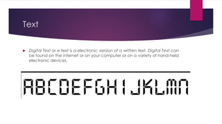 Text
 Digital Text or e-text is a electronic version of a written text. Digital Text can
be found on the internet or on your computer or on a variety of hand-held
electronic devices.
 
