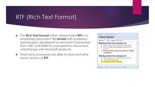 RTF (Rich Text Format)
 The Rich Text Format (often abbreviated RTF) is a
proprietary document file format with published
specification developed by Microsoft Corporation
from 1987 until 2008 for cross-platform document
interchange with Microsoft products.
 Most word processors are able to read and write
some versions of RTF.
 