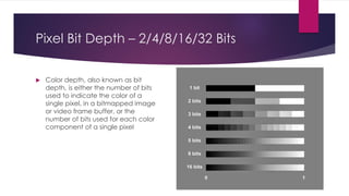 Pixel Bit Depth – 2/4/8/16/32 Bits
 Color depth, also known as bit
depth, is either the number of bits
used to indicate the color of a
single pixel, in a bitmapped image
or video frame buffer, or the
number of bits used for each color
component of a single pixel
 