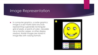 Image Representation
 In computer graphics, a raster graphics
image is a dot matrix data structure
representing a generally rectangular
grid of pixels, or points of color, viewable
via a monitor, paper, or other display
medium. Raster images are stored in
image files with varying formats.
 