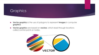 Graphics
 Vector graphics is the use of polygons to represent images in computer
graphics.
 Vector graphics are based on vectors, which lead through locations
called control points or nodes.
 