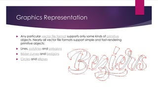 Graphics Representation
 Any particular vector file format supports only some kinds of primitive
objects. Nearly all vector file formats support simple and fast-rendering
primitive objects:
 Lines, polylines and polygons
 Bézier curves and bezigons
 Circles and ellipses
 