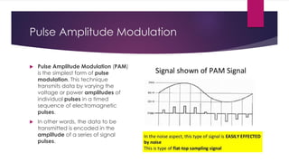 Pulse Amplitude Modulation
 Pulse Amplitude Modulation (PAM)
is the simplest form of pulse
modulation. This technique
transmits data by varying the
voltage or power amplitudes of
individual pulses in a timed
sequence of electromagnetic
pulses.
 In other words, the data to be
transmitted is encoded in the
amplitude of a series of signal
pulses.
 