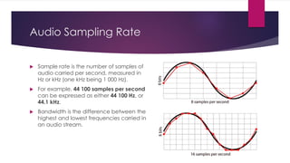 Audio Sampling Rate
 Sample rate is the number of samples of
audio carried per second, measured in
Hz or kHz (one kHz being 1 000 Hz).
 For example, 44 100 samples per second
can be expressed as either 44 100 Hz, or
44.1 kHz.
 Bandwidth is the difference between the
highest and lowest frequencies carried in
an audio stream.
 