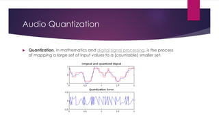 Audio Quantization
 Quantization, in mathematics and digital signal processing, is the process
of mapping a large set of input values to a (countable) smaller set.
 