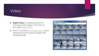 Video
 Digital video is a representation of
moving visual images in the form of
encoded digital data.
 This is in contrast to analog video, which
represents moving visual images with
analog signals.
 