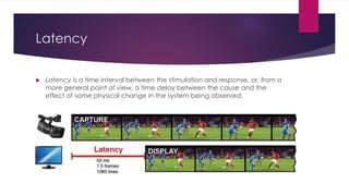 Latency
 Latency is a time interval between the stimulation and response, or, from a
more general point of view, a time delay between the cause and the
effect of some physical change in the system being observed.
 