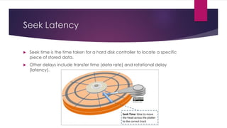 Seek Latency
 Seek time is the time taken for a hard disk controller to locate a specific
piece of stored data.
 Other delays include transfer time (data rate) and rotational delay
(latency).
 