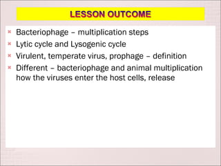    Bacteriophage – multiplication steps
   Lytic cycle and Lysogenic cycle
   Virulent, temperate virus, prophage – definition
   Different – bacteriophage and animal multiplication
    how the viruses enter the host cells, release
 
