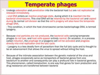    Undergo adsorption and penetration into the bacterial host but are not replicated or
    released immediately.
    - viral DNA enters an inactive prophage state, during which it is inserted into the
    bacterial chromosome. This viral DNA will be retained by the bacterial cell and copied
    during its normal cell division so that the cell’s progeny will also have the temperate
    phage DNA.
    - This condition, in which the host chromosome carries bacteriophage DNA, is termed
    lysogeny.

   Because viral particles are not produced, the bacterial cells carrying temperate
    phages do not lyse, and host cells appear entirely normal. On occasion, in a process
    called induction, the prophage in a lysogenic cell will be activated and progress
    directly into viral replication and the lytic cycle.
    - Lysogeny is a less deadly form of parasitism than the full lytic cycle and is thought to
    be an advancement that allows the virus to spread without killing the host.

   Because of the intimate association between the genetic material of the virus and
    host, phages occasionally serve as transporters of bacterial genes from one
    bacterium to another and consequently can play a profound role in bacterial genetics.
    This phenomenon, called transduction, is one way that genes for toxin production and
    drug resistance are transferred between bacteria
 