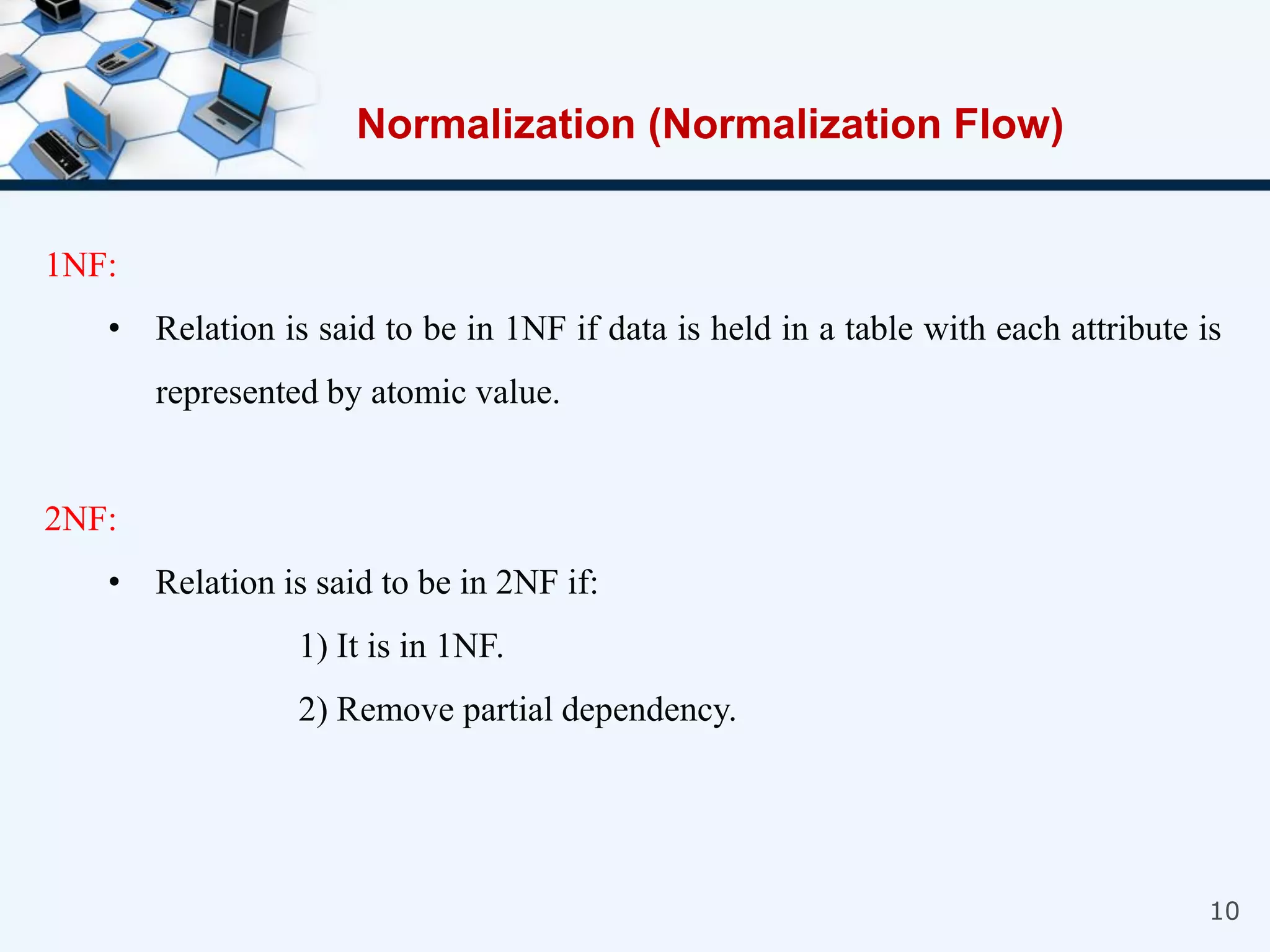 10
1NF:
• Relation is said to be in 1NF if data is held in a table with each attribute is
represented by atomic value.
2NF:
• Relation is said to be in 2NF if:
1) It is in 1NF.
2) Remove partial dependency.
Normalization (Normalization Flow)
 