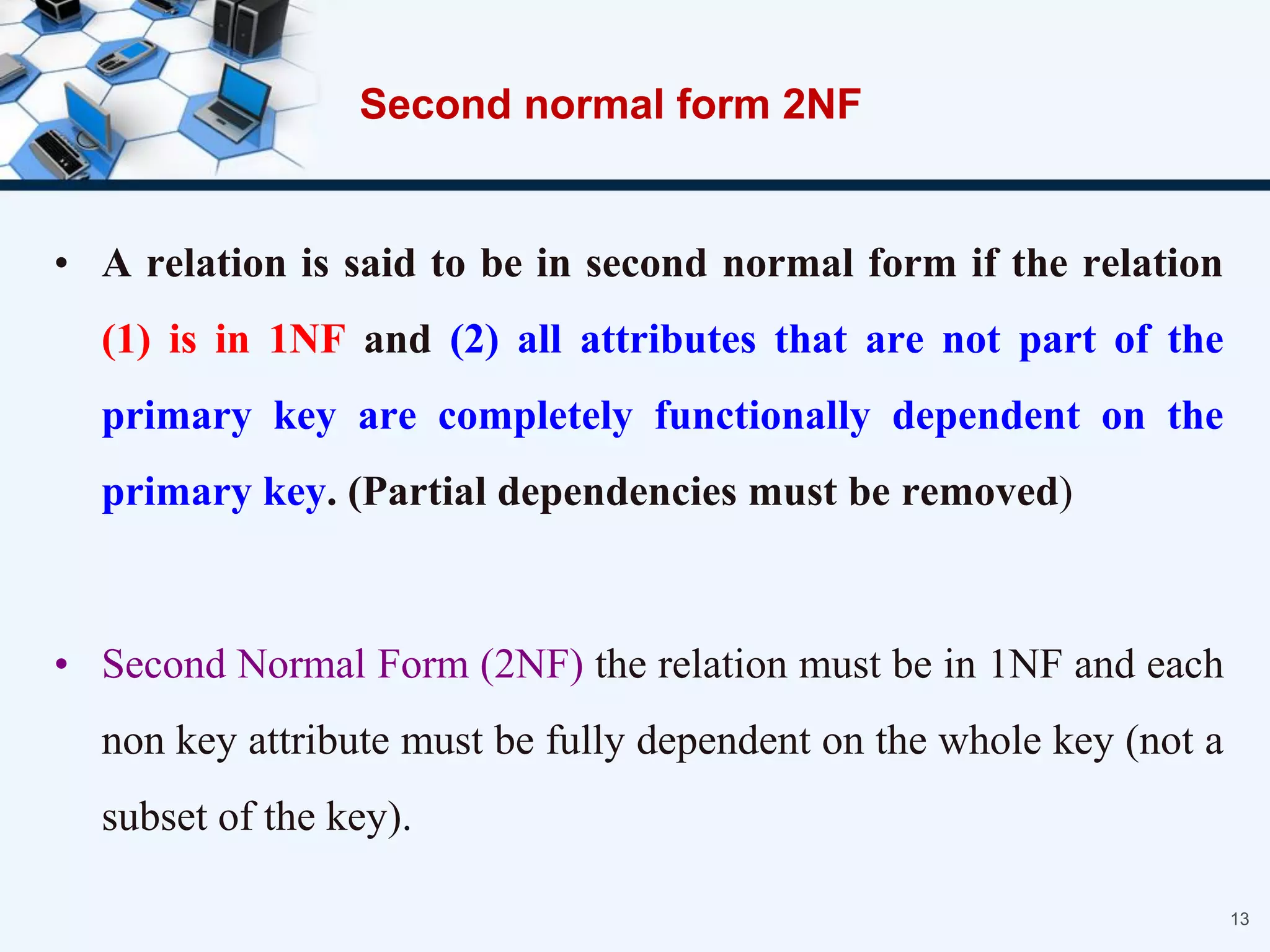 • A relation is said to be in second normal form if the relation
(1) is in 1NF and (2) all attributes that are not part of the
primary key are completely functionally dependent on the
primary key. (Partial dependencies must be removed)
• Second Normal Form (2NF) the relation must be in 1NF and each
non key attribute must be fully dependent on the whole key (not a
subset of the key).
13
Second normal form 2NF
 