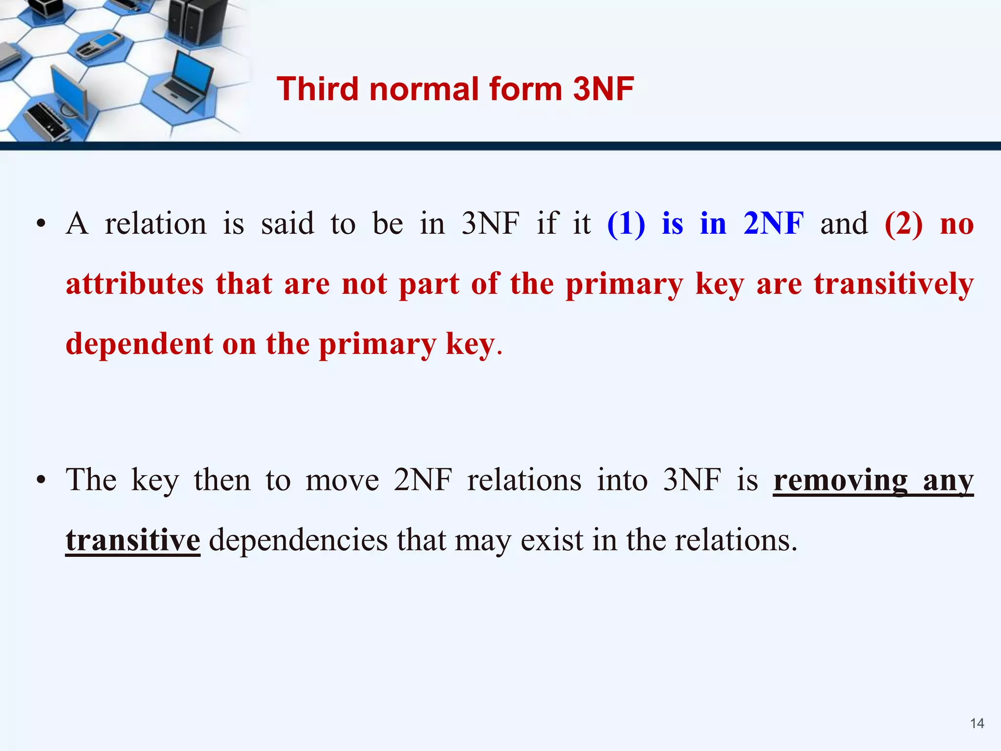Third normal form 3NF
• A relation is said to be in 3NF if it (1) is in 2NF and (2) no
attributes that are not part of the primary key are transitively
dependent on the primary key.
• The key then to move 2NF relations into 3NF is removing any
transitive dependencies that may exist in the relations.
14
 