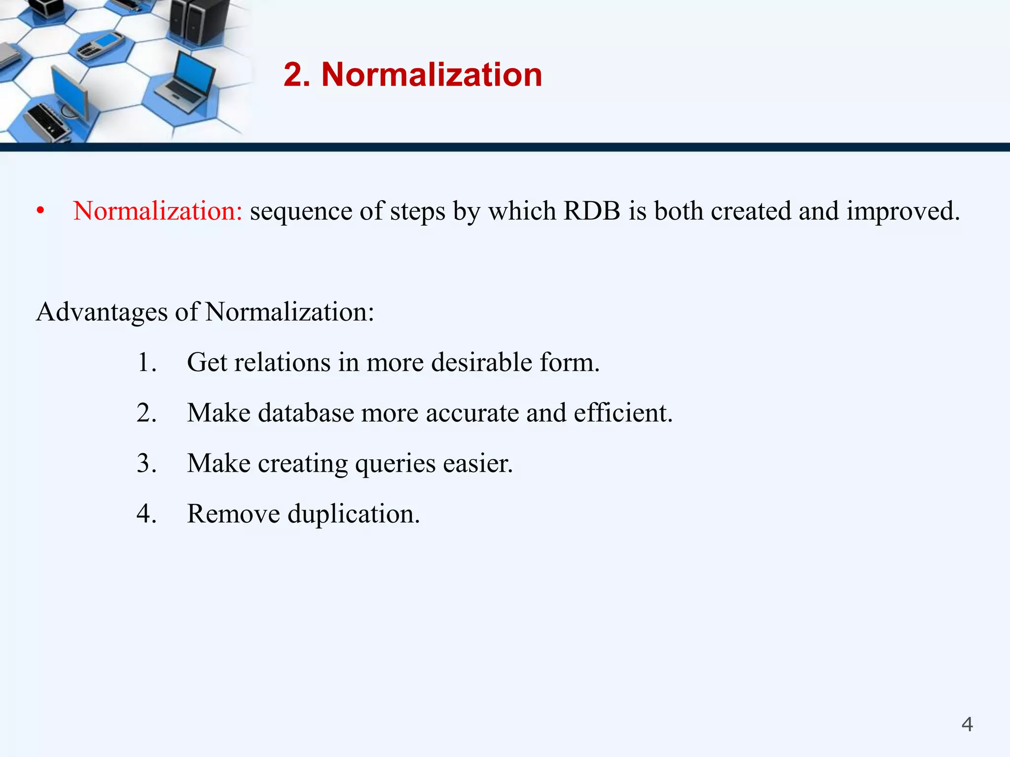 4
• Normalization: sequence of steps by which RDB is both created and improved.
Advantages of Normalization:
1. Get relations in more desirable form.
2. Make database more accurate and efficient.
3. Make creating queries easier.
4. Remove duplication.
2. Normalization
 