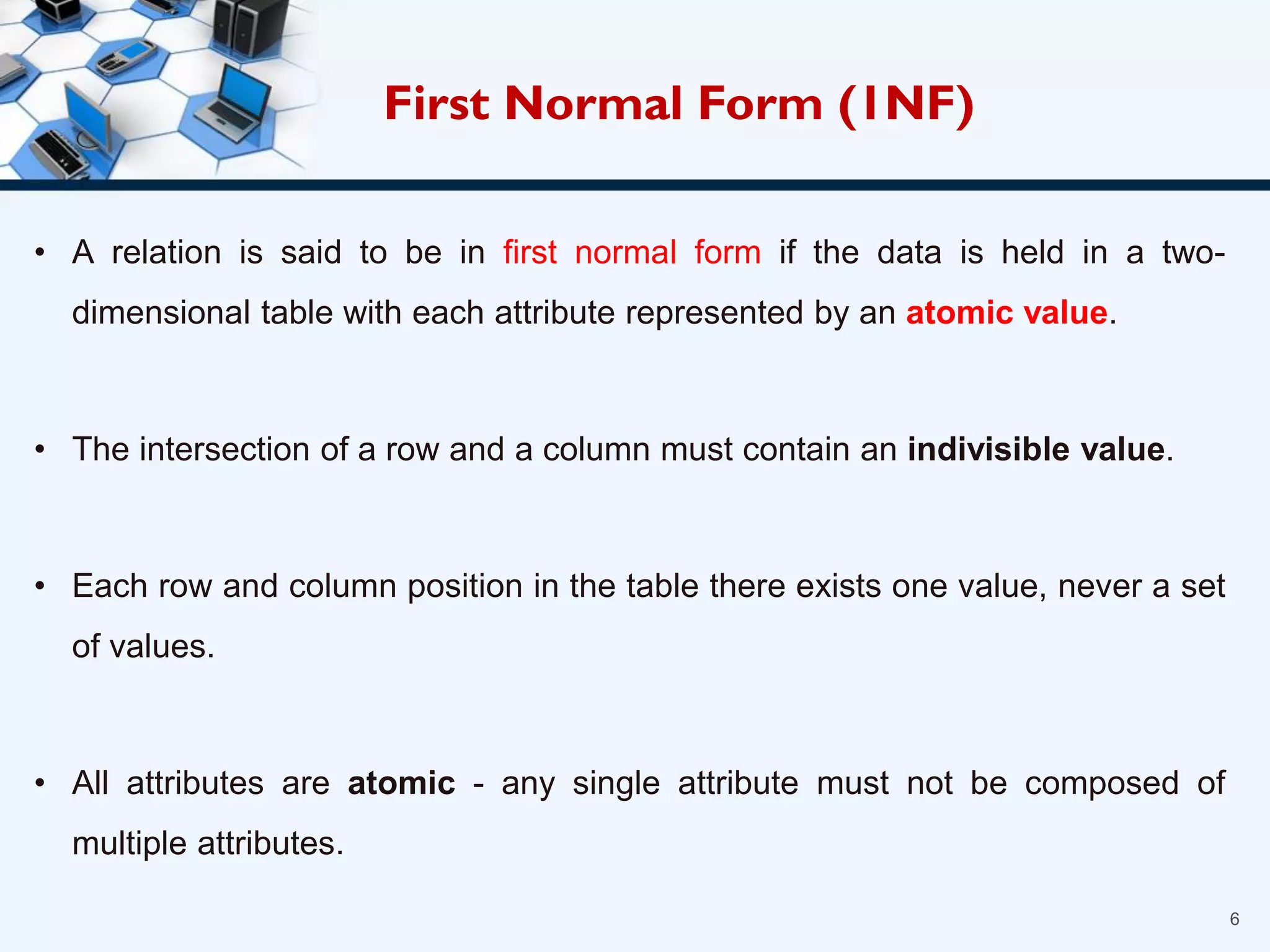 • A relation is said to be in first normal form if the data is held in a two-
dimensional table with each attribute represented by an atomic value.
• The intersection of a row and a column must contain an indivisible value.
• Each row and column position in the table there exists one value, never a set
of values.
• All attributes are atomic - any single attribute must not be composed of
multiple attributes.
6
First Normal Form (1NF)
 