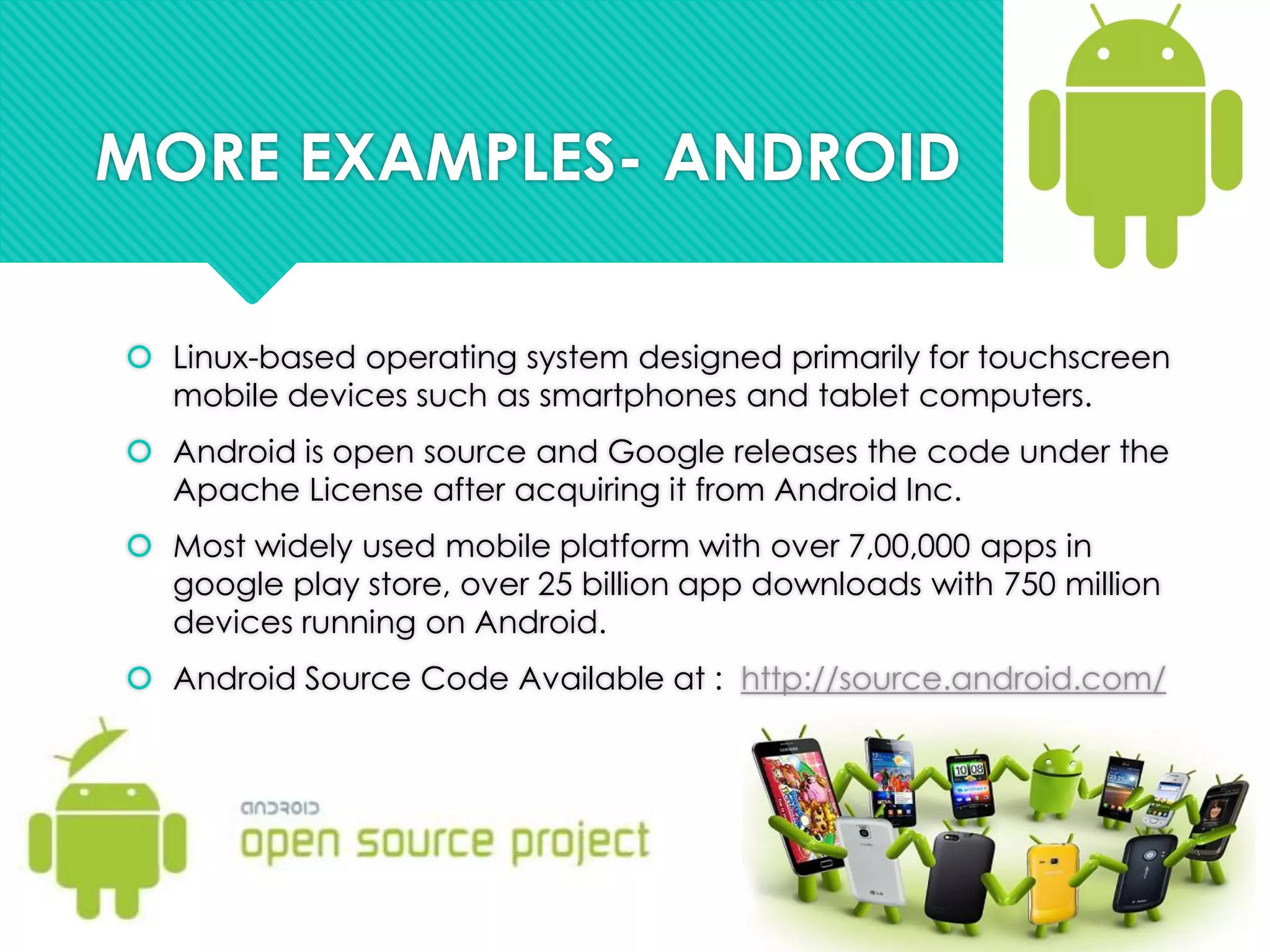 MORE EXAMPLES- ANDROID
 Linux-based operating system designed primarily for touchscreen
mobile devices such as smartphones and tablet computers.
 Android is open source and Google releases the code under the
Apache License after acquiring it from Android Inc.
 Most widely used mobile platform with over 7,00,000 apps in
google play store, over 25 billion app downloads with 750 million
devices running on Android.
 Android Source Code Available at : http://source.android.com/
 