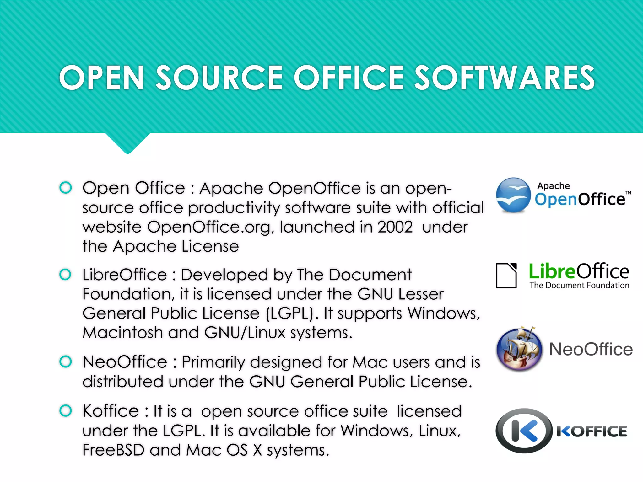 OPEN SOURCE OFFICE SOFTWARES
 Open Office : Apache OpenOffice is an open-
source office productivity software suite with official
website OpenOffice.org, launched in 2002 under
the Apache License
 LibreOffice : Developed by The Document
Foundation, it is licensed under the GNU Lesser
General Public License (LGPL). It supports Windows,
Macintosh and GNU/Linux systems.
 NeoOffice : Primarily designed for Mac users and is
distributed under the GNU General Public License.
 Koffice : It is a open source office suite licensed
under the LGPL. It is available for Windows, Linux,
FreeBSD and Mac OS X systems.
 