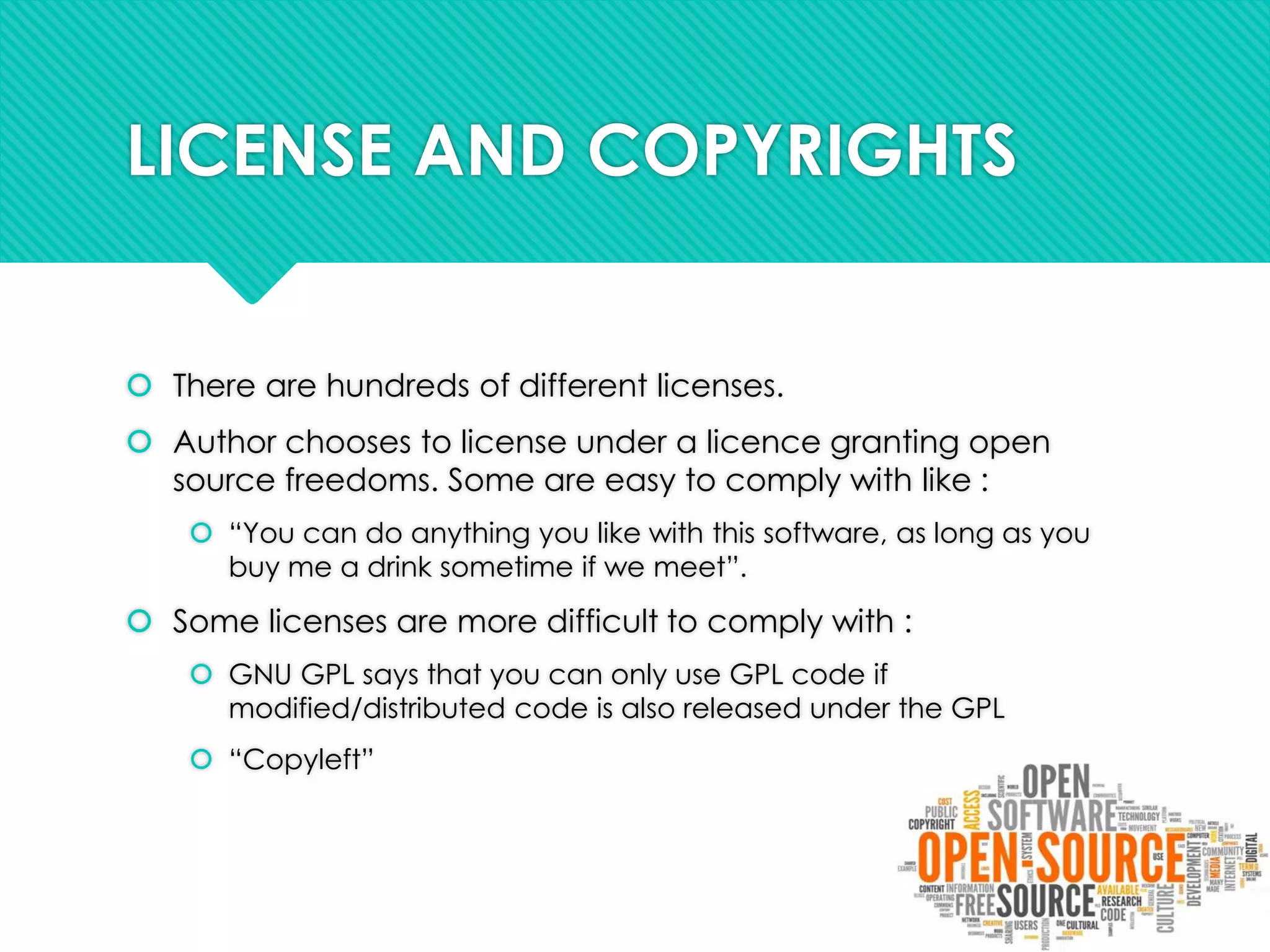 LICENSE AND COPYRIGHTS
 There are hundreds of different licenses.
 Author chooses to license under a licence granting open
source freedoms. Some are easy to comply with like :
 “You can do anything you like with this software, as long as you
buy me a drink sometime if we meet”.
 Some licenses are more difficult to comply with :
 GNU GPL says that you can only use GPL code if
modified/distributed code is also released under the GPL
 “Copyleft”
 