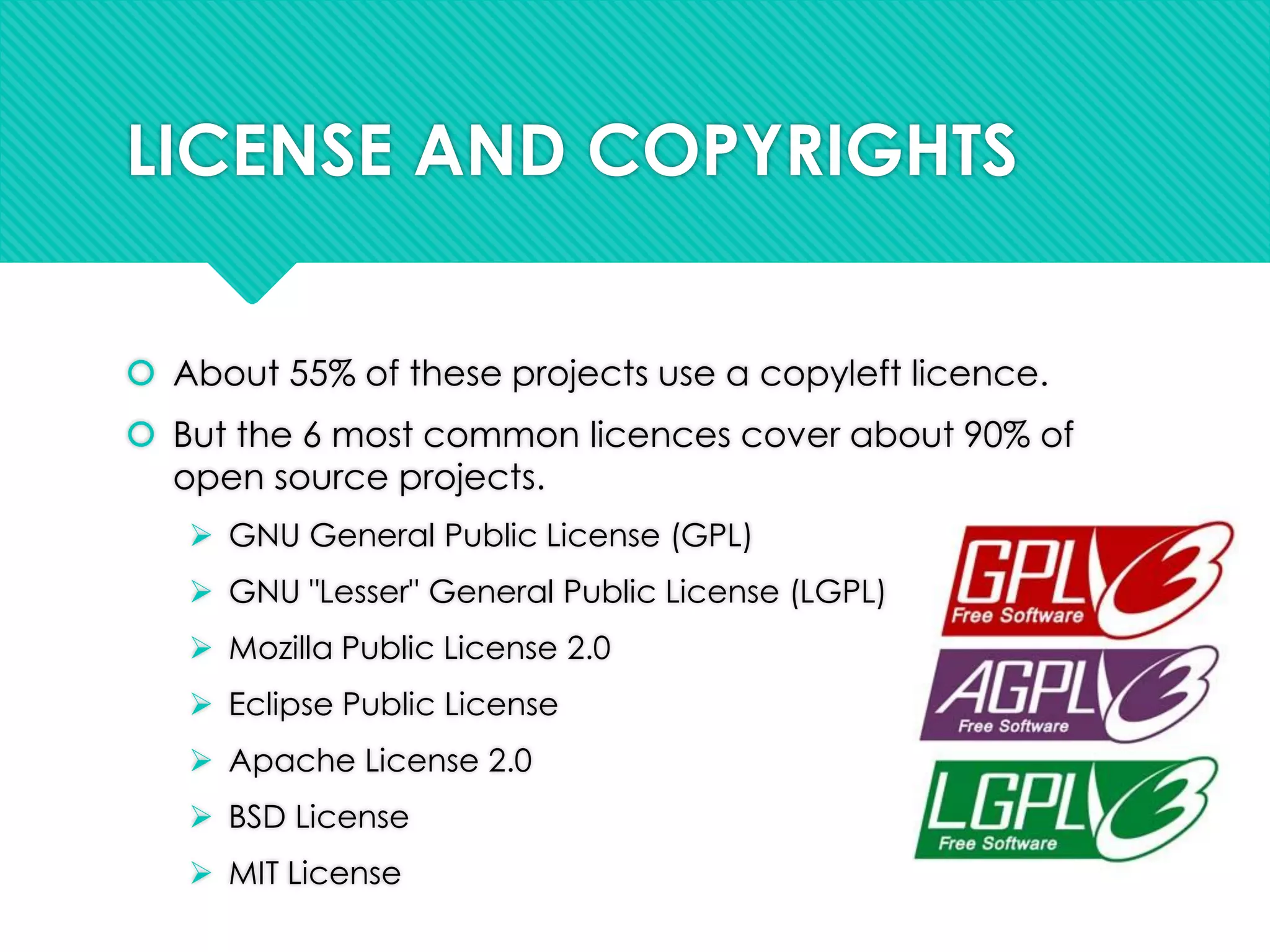 LICENSE AND COPYRIGHTS
 About 55% of these projects use a copyleft licence.
 But the 6 most common licences cover about 90% of
open source projects.
 GNU General Public License (GPL)
 GNU "Lesser" General Public License (LGPL)
 Mozilla Public License 2.0
 Eclipse Public License
 Apache License 2.0
 BSD License
 MIT License
 