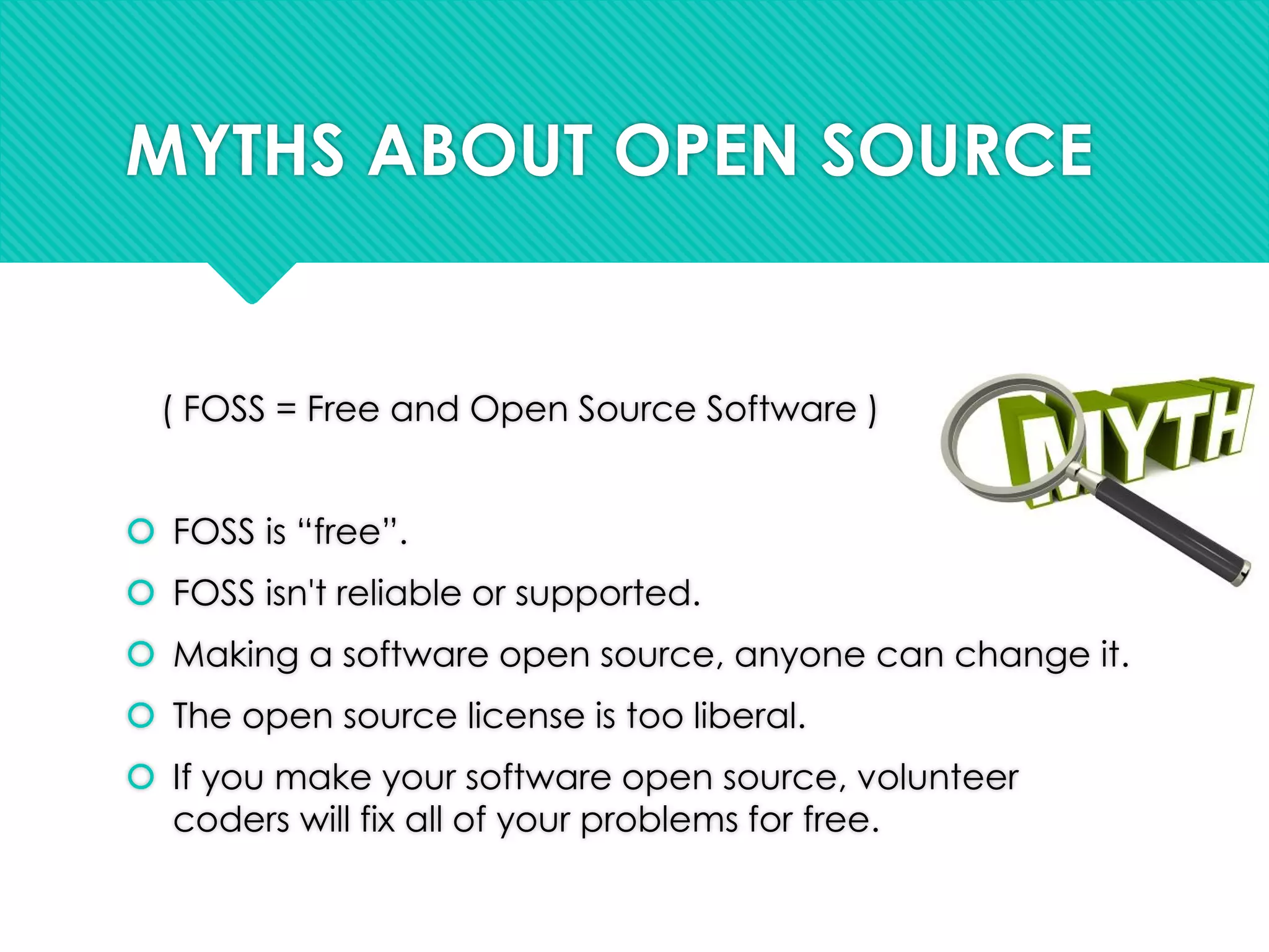 MYTHS ABOUT OPEN SOURCE
( FOSS = Free and Open Source Software )
 FOSS is “free”.
 FOSS isn't reliable or supported.
 Making a software open source, anyone can change it.
 The open source license is too liberal.
 If you make your software open source, volunteer
coders will fix all of your problems for free.
 