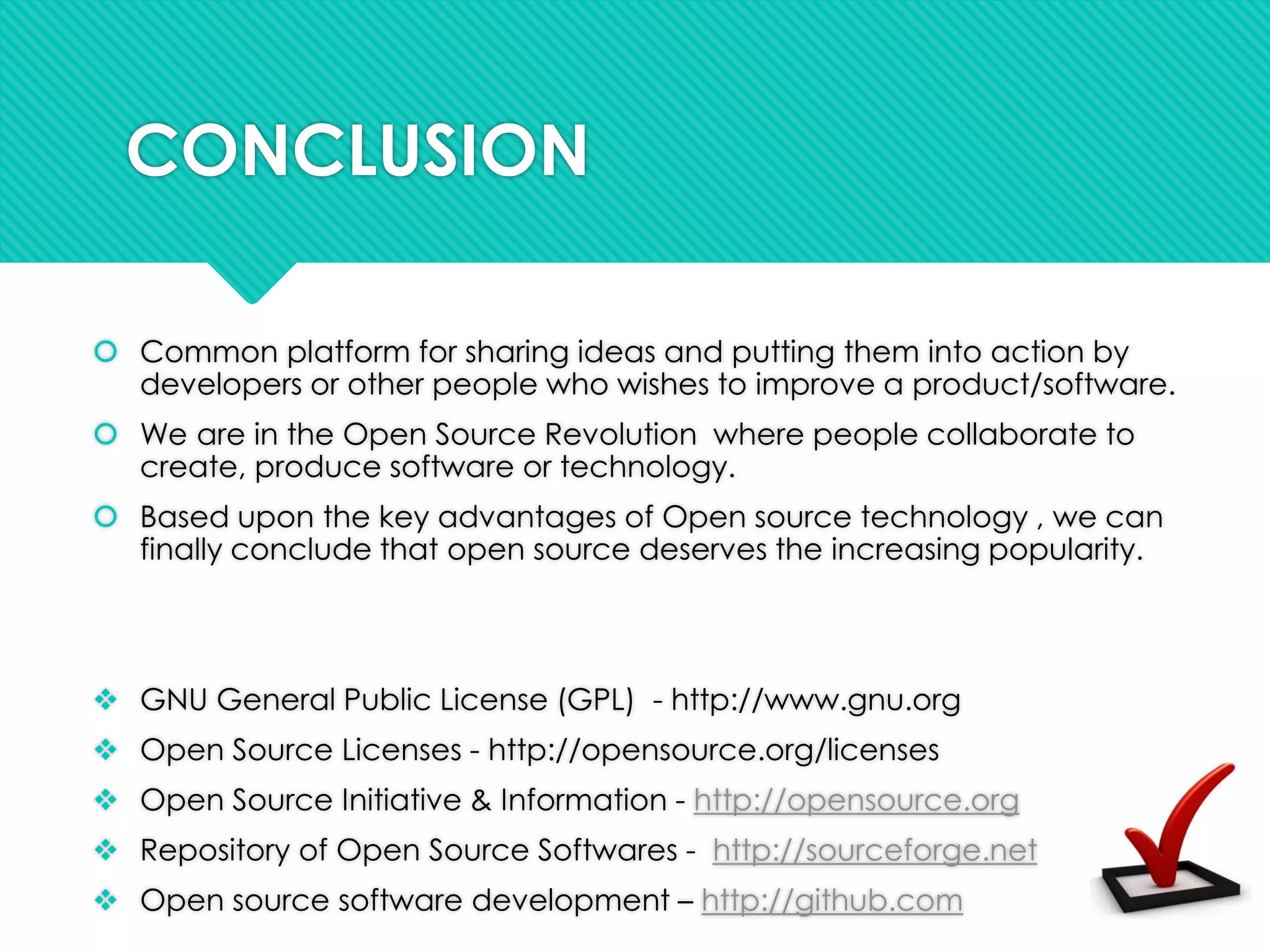 CONCLUSION
 Common platform for sharing ideas and putting them into action by
developers or other people who wishes to improve a product/software.
 We are in the Open Source Revolution where people collaborate to
create, produce software or technology.
 Based upon the key advantages of Open source technology , we can
finally conclude that open source deserves the increasing popularity.
 GNU General Public License (GPL) - http://www.gnu.org
 Open Source Licenses - http://opensource.org/licenses
 Open Source Initiative & Information - http://opensource.org
 Repository of Open Source Softwares - http://sourceforge.net
 Open source software development – http://github.com
 