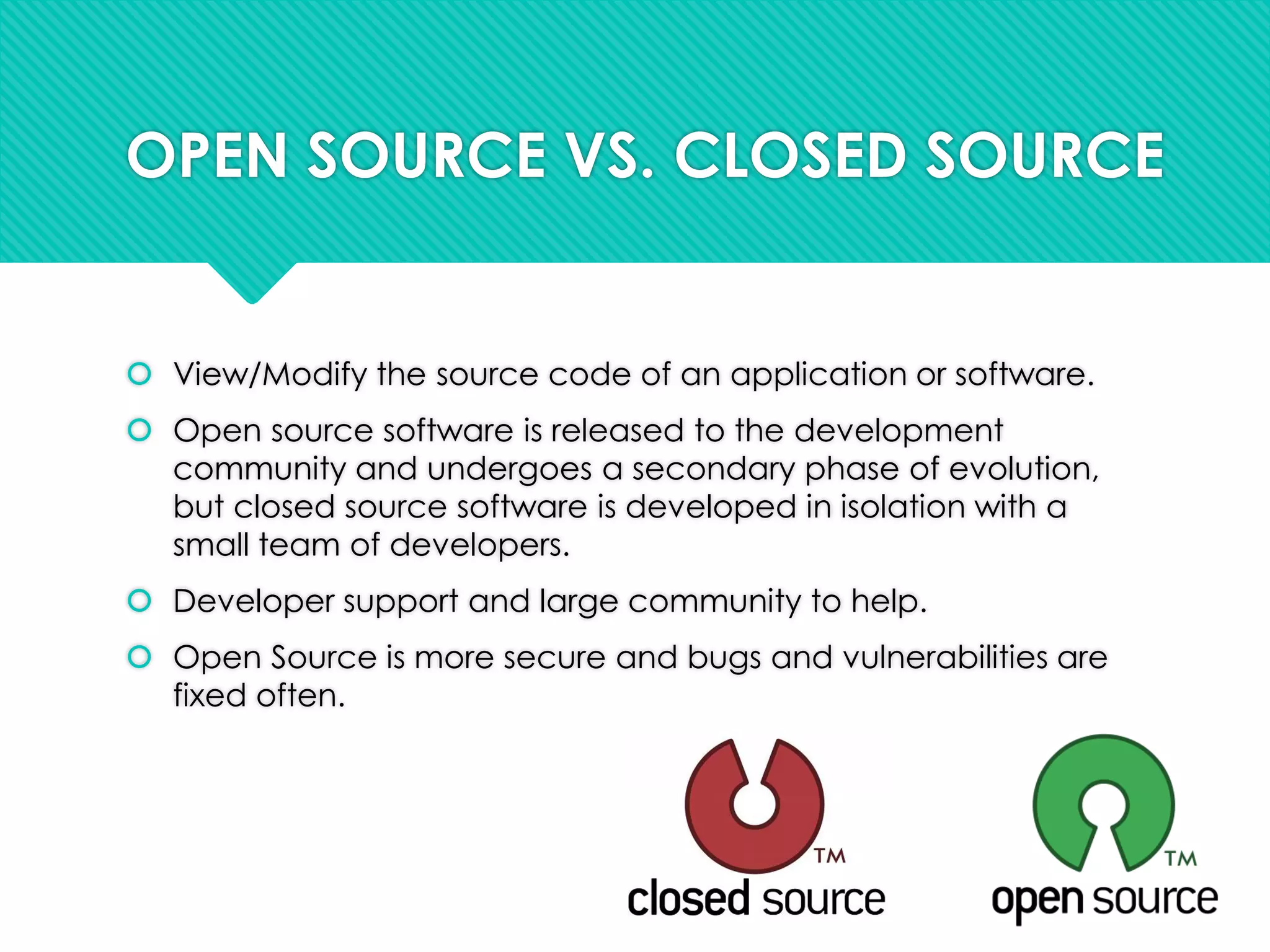 OPEN SOURCE VS. CLOSED SOURCE
 View/Modify the source code of an application or software.
 Open source software is released to the development
community and undergoes a secondary phase of evolution,
but closed source software is developed in isolation with a
small team of developers.
 Developer support and large community to help.
 Open Source is more secure and bugs and vulnerabilities are
fixed often.
 