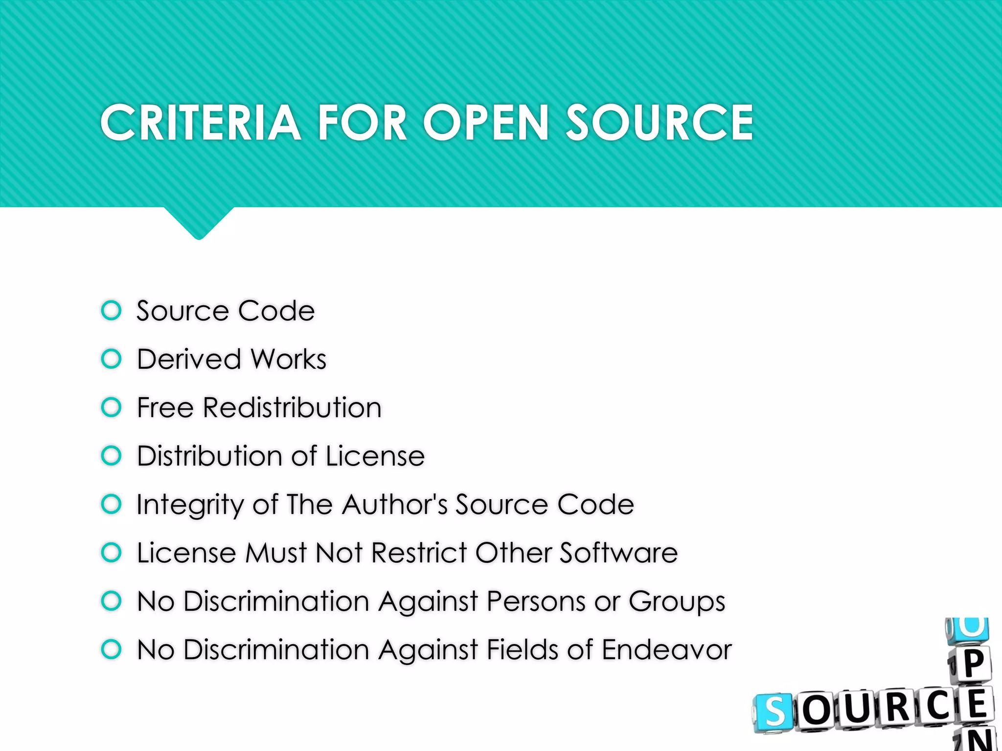 CRITERIA FOR OPEN SOURCE
 Source Code
 Derived Works
 Free Redistribution
 Distribution of License
 Integrity of The Author's Source Code
 License Must Not Restrict Other Software
 No Discrimination Against Persons or Groups
 No Discrimination Against Fields of Endeavor
 