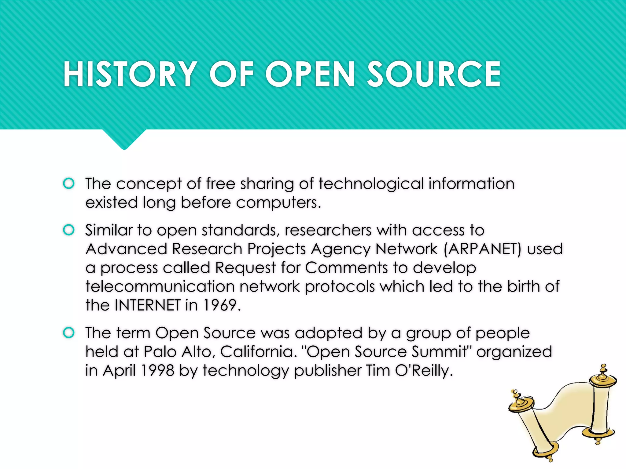 HISTORY OF OPEN SOURCE
 The concept of free sharing of technological information
existed long before computers.
 Similar to open standards, researchers with access to
Advanced Research Projects Agency Network (ARPANET) used
a process called Request for Comments to develop
telecommunication network protocols which led to the birth of
the INTERNET in 1969.
 The term Open Source was adopted by a group of people
held at Palo Alto, California. "Open Source Summit" organized
in April 1998 by technology publisher Tim O'Reilly.
 