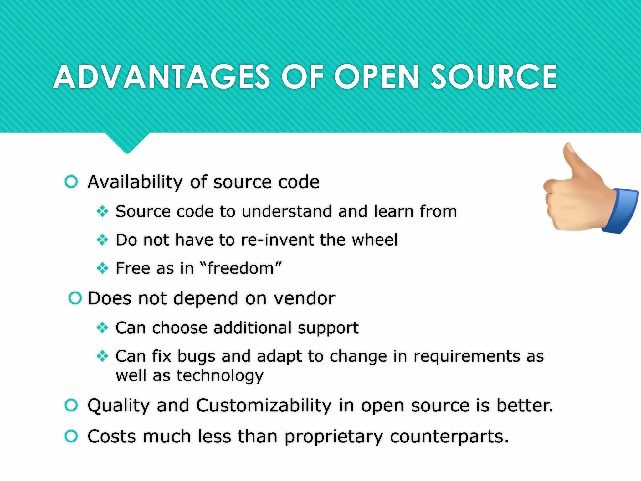 ADVANTAGES OF OPEN SOURCE
 Availability of source code
 Source code to understand and learn from
 Do not have to re-invent the wheel
 Free as in “freedom”
 Does not depend on vendor
 Can choose additional support
 Can fix bugs and adapt to change in requirements as
well as technology
 Quality and Customizability in open source is better.
 Costs much less than proprietary counterparts.
 