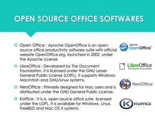 OPEN SOURCE OFFICE SOFTWARES
 Open Office : Apache OpenOffice is an open-
source office productivity software suite with official
website OpenOffice.org, launched in 2002 under
the Apache License
 LibreOffice : Developed by The Document
Foundation, it is licensed under the GNU Lesser
General Public License (LGPL). It supports Windows,
Macintosh and GNU/Linux systems.
 NeoOffice : Primarily designed for Mac users and is
distributed under the GNU General Public License.
 Koffice : It is a open source office suite licensed
under the LGPL. It is available for Windows, Linux,
FreeBSD and Mac OS X systems.
 