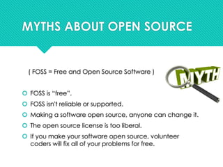 MYTHS ABOUT OPEN SOURCE
( FOSS = Free and Open Source Software )
 FOSS is “free”.
 FOSS isn't reliable or supported.
 Making a software open source, anyone can change it.
 The open source license is too liberal.
 If you make your software open source, volunteer
coders will fix all of your problems for free.
 