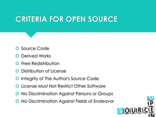 CRITERIA FOR OPEN SOURCE
 Source Code
 Derived Works
 Free Redistribution
 Distribution of License
 Integrity of The Author's Source Code
 License Must Not Restrict Other Software
 No Discrimination Against Persons or Groups
 No Discrimination Against Fields of Endeavor
 