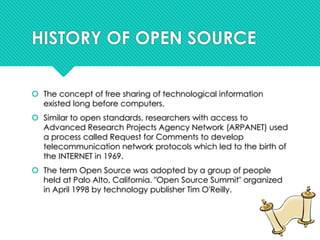 HISTORY OF OPEN SOURCE
 The concept of free sharing of technological information
existed long before computers.
 Similar to open standards, researchers with access to
Advanced Research Projects Agency Network (ARPANET) used
a process called Request for Comments to develop
telecommunication network protocols which led to the birth of
the INTERNET in 1969.
 The term Open Source was adopted by a group of people
held at Palo Alto, California. "Open Source Summit" organized
in April 1998 by technology publisher Tim O'Reilly.
 