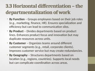 3.3 Horizontal differentiation – the
departmentalization of work
• By Function – Groups employees based on their job roles
(e.g., marketing, finance, HR). Ensures specialization and
efficiency but can lead to communication silos.
• By Product – Divides departments based on product
lines. Enhances product focus and innovation but may
duplicate resources across units.
• By Customer – Organizes teams around different
customer segments (e.g., retail, corporate clients).
Improves customer service but may create redundancies.
• By Geography – Structures departments based on
location (e.g., regions, countries). Supports local needs
but can complicate coordination across areas.
 