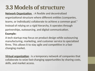 3.3 Models of structure
Network Organization : A flexible and decentralized
organizational structure where different entities (companies,
teams, or individuals) collaborate to achieve a common goal.”
Instead of relying on a rigid hierarchy, it operates through
partnerships, outsourcing, and digital communication.
Example:
A tech startup may focus on product design while outsourcing
manufacturing, marketing, and customer service to specialized
firms. This allows it to stay agile and competitive in a fast-
changing market.
Virtual organization : is a temporary network of companies that
collaborate to seize fast-changing opportunities by sharing costs,
skills, and market access.
 