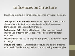 Influences on Structure
Choosing a structure is complex and depends on various elements.
Strategy and Structure Relationship – An organization’s structure
should align with its strategy, adapting to political, economic,
technological, and sociocultural changes.
Technology’s Role – External technological advancements and
internal use of technology (especially IT) impact organizational
structure.
Organizational Size – As an organization grows, its structure is likely
to change.
Culture and Politics – Organizational culture and politics influence
structure indirectly, making decisions on structuring more complex.
 