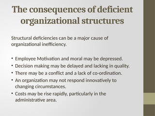The consequences of deficient
organizational structures
Structural deficiencies can be a major cause of
organizational inefficiency.
• Employee Motivation and moral may be depressed.
• Decision making may be delayed and lacking in quality.
• There may be a conflict and a lack of co-ordination.
• An organization may not respond innovatively to
changing circumstances.
• Costs may be rise rapidly, particularly in the
administrative area.
 