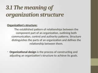 3.1 The meaning of
organization structure
Organization's structure:
The established pattern of relationships between the
component part of an organization, outlining both
communication, control and authority patterns. Structure
distinguishes the parts of an organization and defines the
relationship between them.
• Organizational design is the process of constructing and
adjusting an organization's structure to achieve its goals.
 