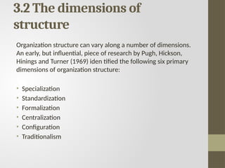 3.2 The dimensions of
structure
Organization structure can vary along a number of dimensions.
An early, but influential, piece of research by Pugh, Hickson,
Hinings and Turner (1969) iden tified the following six primary
dimensions of organization structure:
• Specialization
• Standardization
• Formalization
• Centralization
• Configuration
• Traditionalism
 
